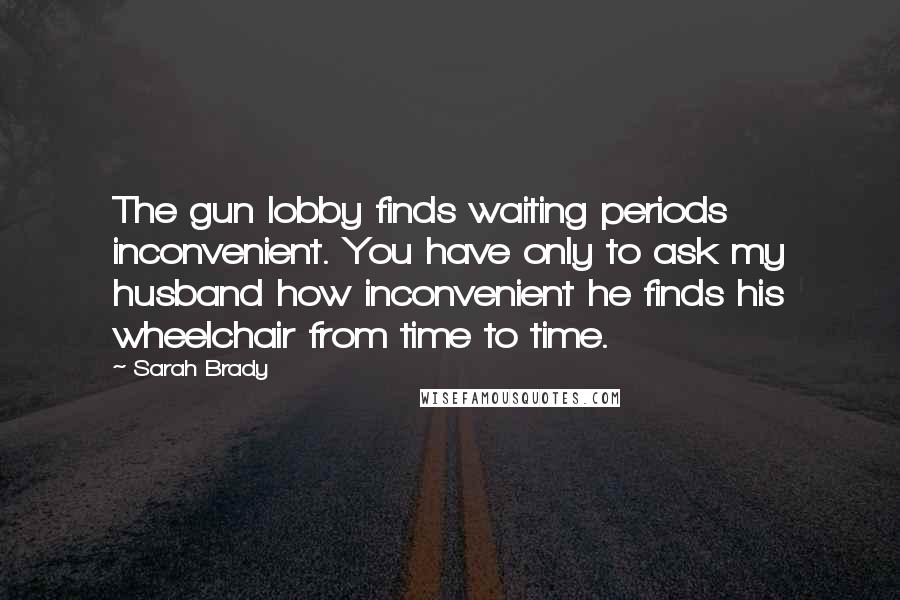 Sarah Brady Quotes: The gun lobby finds waiting periods inconvenient. You have only to ask my husband how inconvenient he finds his wheelchair from time to time.