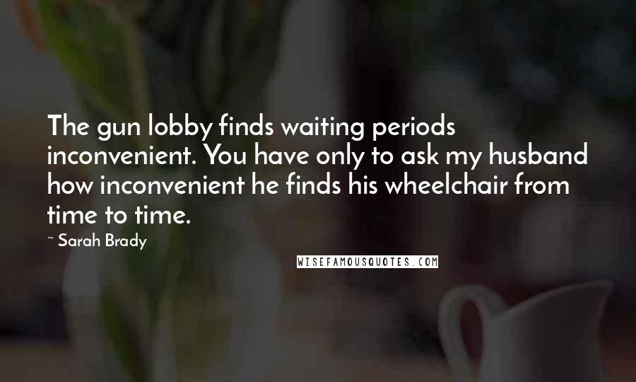 Sarah Brady Quotes: The gun lobby finds waiting periods inconvenient. You have only to ask my husband how inconvenient he finds his wheelchair from time to time.