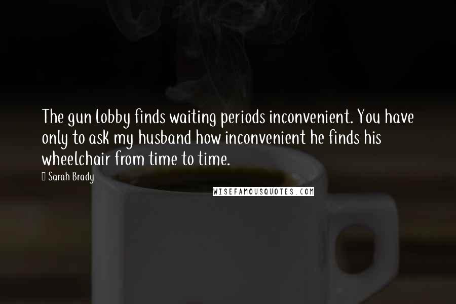 Sarah Brady Quotes: The gun lobby finds waiting periods inconvenient. You have only to ask my husband how inconvenient he finds his wheelchair from time to time.