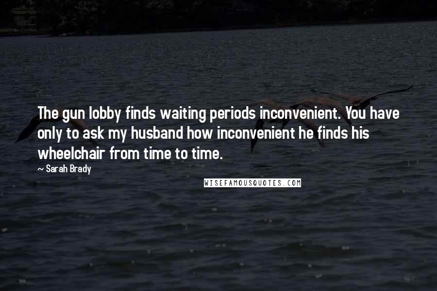 Sarah Brady Quotes: The gun lobby finds waiting periods inconvenient. You have only to ask my husband how inconvenient he finds his wheelchair from time to time.