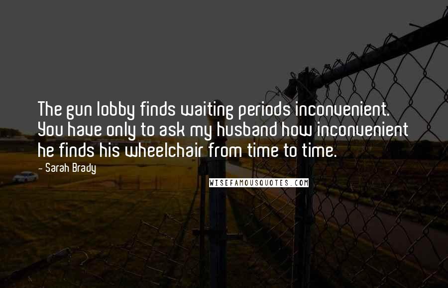 Sarah Brady Quotes: The gun lobby finds waiting periods inconvenient. You have only to ask my husband how inconvenient he finds his wheelchair from time to time.