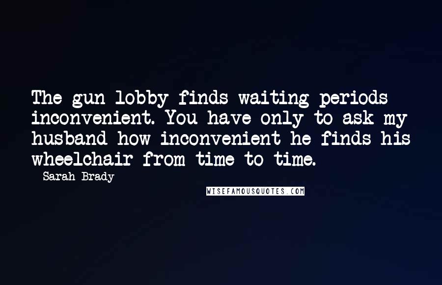 Sarah Brady Quotes: The gun lobby finds waiting periods inconvenient. You have only to ask my husband how inconvenient he finds his wheelchair from time to time.