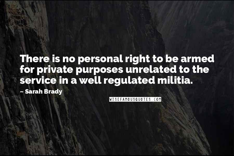 Sarah Brady Quotes: There is no personal right to be armed for private purposes unrelated to the service in a well regulated militia.