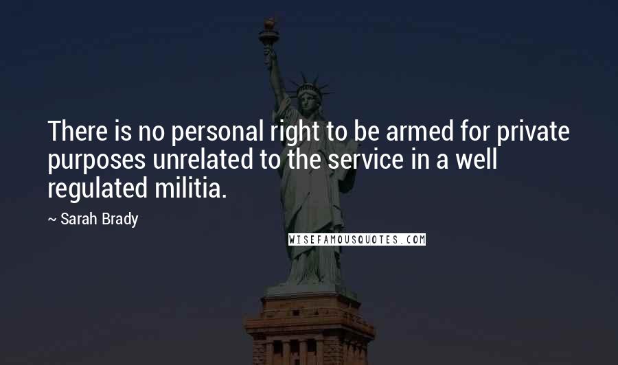 Sarah Brady Quotes: There is no personal right to be armed for private purposes unrelated to the service in a well regulated militia.