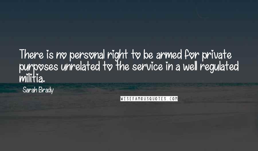 Sarah Brady Quotes: There is no personal right to be armed for private purposes unrelated to the service in a well regulated militia.