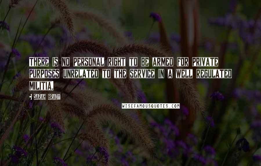Sarah Brady Quotes: There is no personal right to be armed for private purposes unrelated to the service in a well regulated militia.
