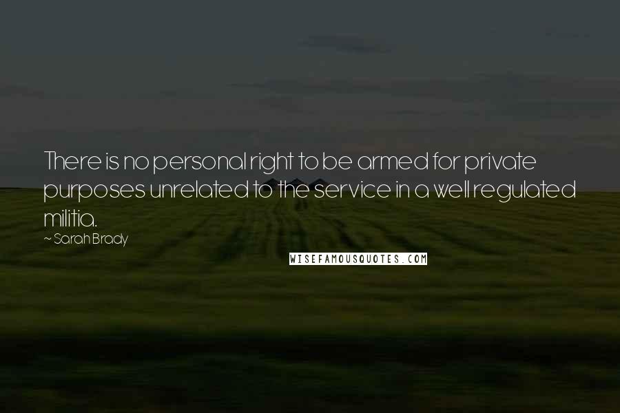 Sarah Brady Quotes: There is no personal right to be armed for private purposes unrelated to the service in a well regulated militia.