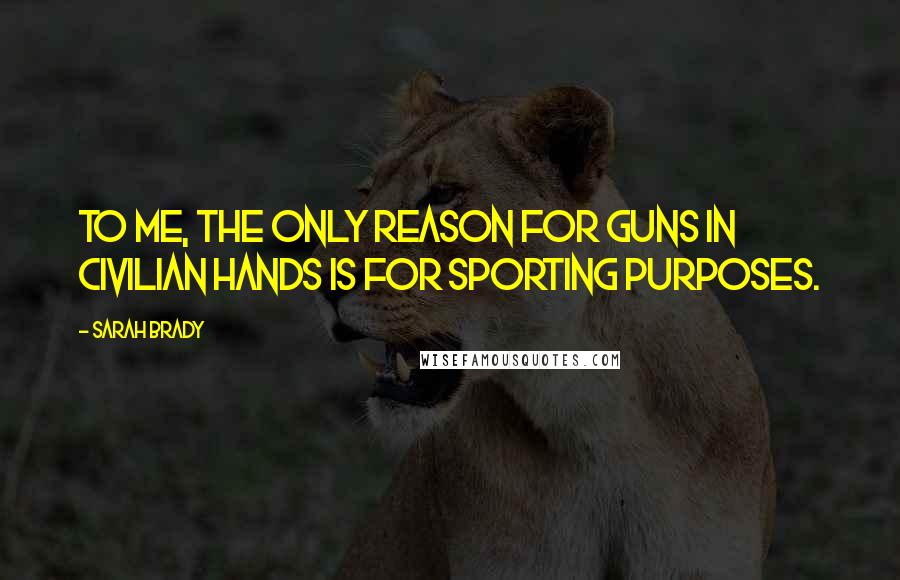Sarah Brady Quotes: To me, the only reason for guns in civilian hands is for sporting purposes.