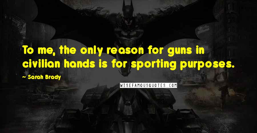 Sarah Brady Quotes: To me, the only reason for guns in civilian hands is for sporting purposes.