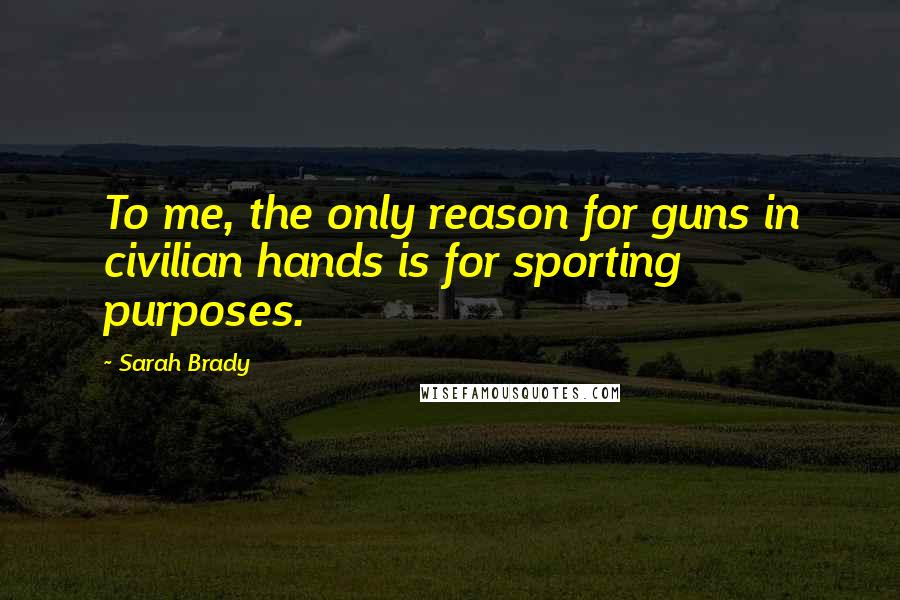 Sarah Brady Quotes: To me, the only reason for guns in civilian hands is for sporting purposes.