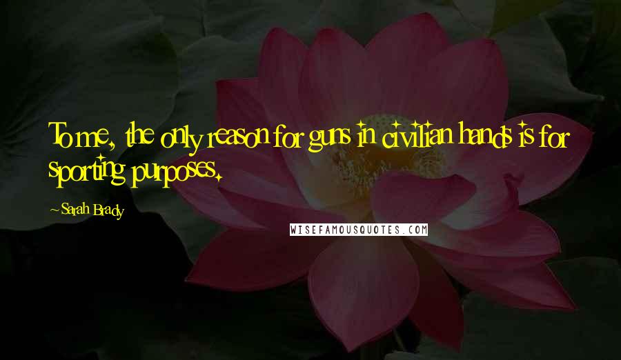 Sarah Brady Quotes: To me, the only reason for guns in civilian hands is for sporting purposes.
