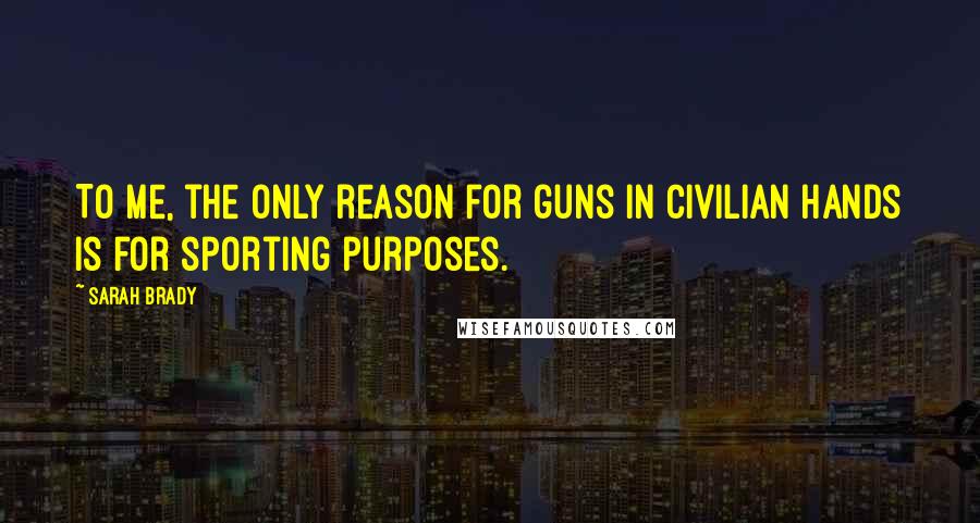 Sarah Brady Quotes: To me, the only reason for guns in civilian hands is for sporting purposes.