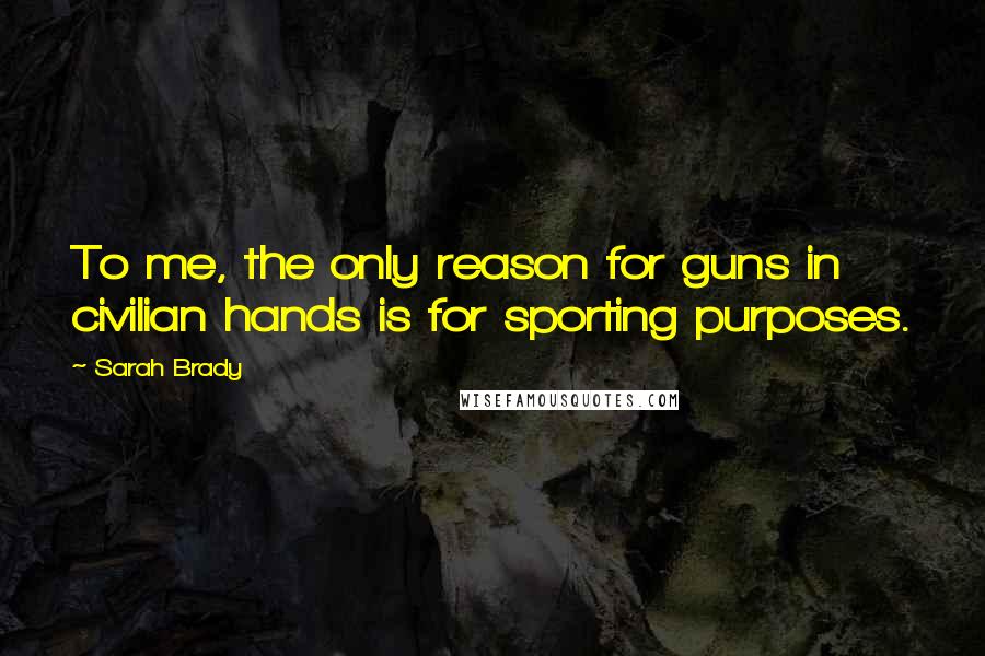 Sarah Brady Quotes: To me, the only reason for guns in civilian hands is for sporting purposes.
