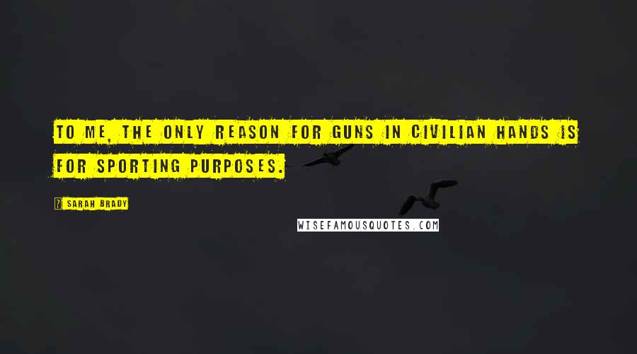 Sarah Brady Quotes: To me, the only reason for guns in civilian hands is for sporting purposes.