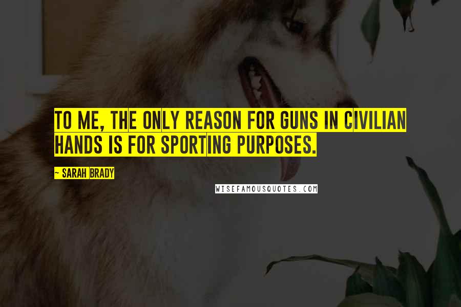 Sarah Brady Quotes: To me, the only reason for guns in civilian hands is for sporting purposes.
