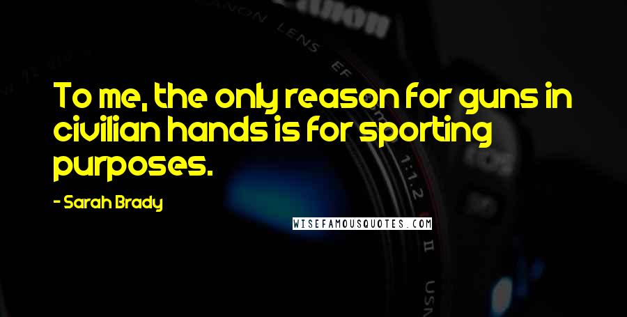 Sarah Brady Quotes: To me, the only reason for guns in civilian hands is for sporting purposes.