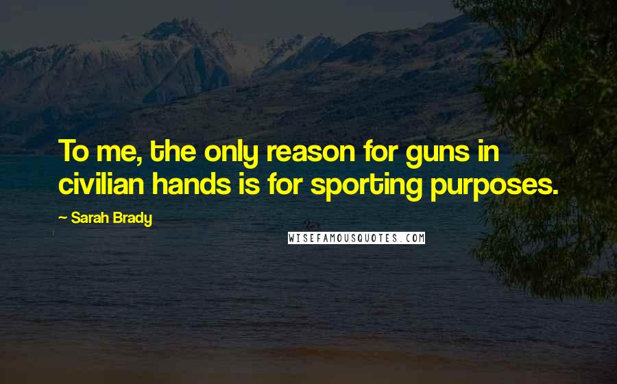 Sarah Brady Quotes: To me, the only reason for guns in civilian hands is for sporting purposes.