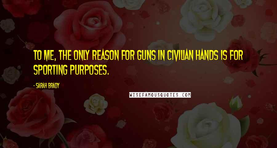 Sarah Brady Quotes: To me, the only reason for guns in civilian hands is for sporting purposes.