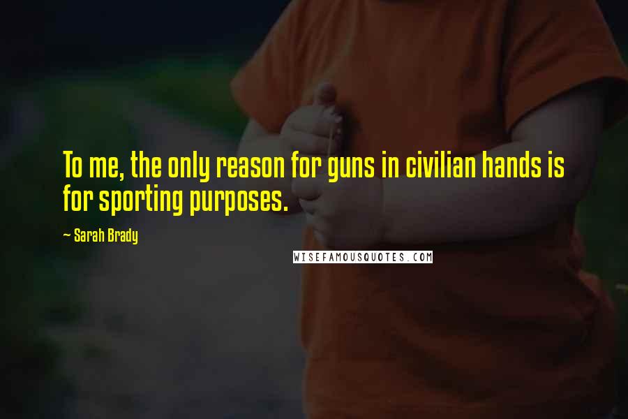 Sarah Brady Quotes: To me, the only reason for guns in civilian hands is for sporting purposes.