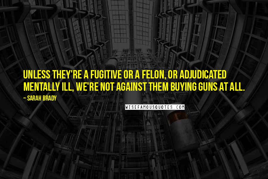 Sarah Brady Quotes: Unless they're a fugitive or a felon, or adjudicated mentally ill, we're not against them buying guns at all.