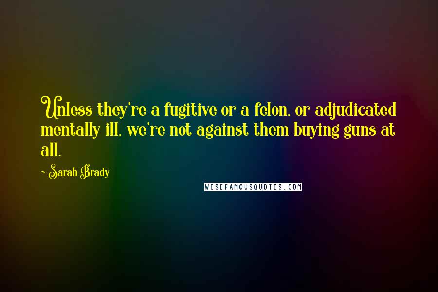 Sarah Brady Quotes: Unless they're a fugitive or a felon, or adjudicated mentally ill, we're not against them buying guns at all.