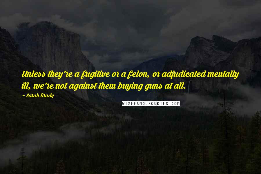 Sarah Brady Quotes: Unless they're a fugitive or a felon, or adjudicated mentally ill, we're not against them buying guns at all.