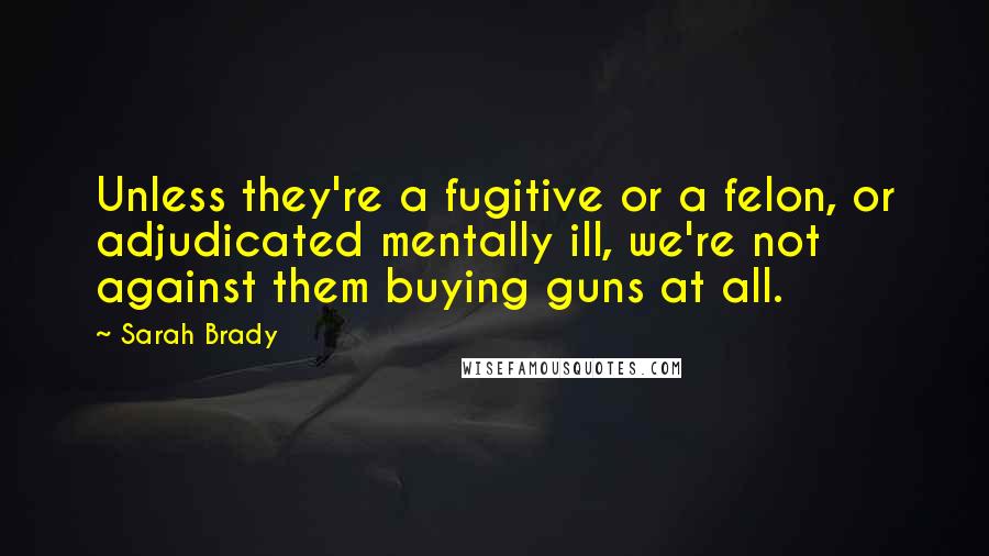 Sarah Brady Quotes: Unless they're a fugitive or a felon, or adjudicated mentally ill, we're not against them buying guns at all.