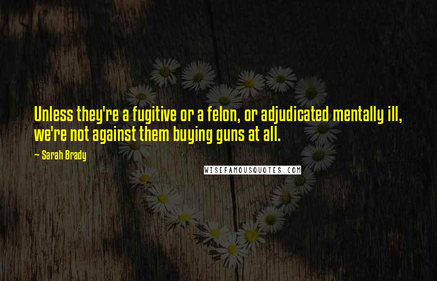 Sarah Brady Quotes: Unless they're a fugitive or a felon, or adjudicated mentally ill, we're not against them buying guns at all.