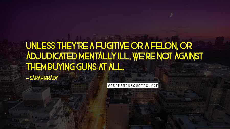 Sarah Brady Quotes: Unless they're a fugitive or a felon, or adjudicated mentally ill, we're not against them buying guns at all.