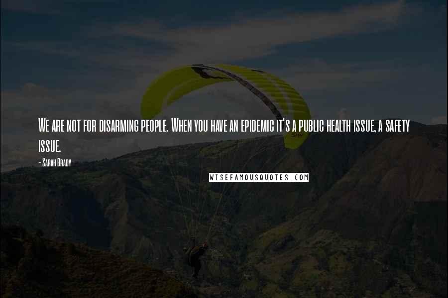 Sarah Brady Quotes: We are not for disarming people. When you have an epidemic it's a public health issue, a safety issue.