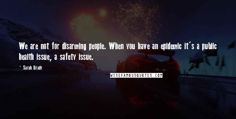 Sarah Brady Quotes: We are not for disarming people. When you have an epidemic it's a public health issue, a safety issue.