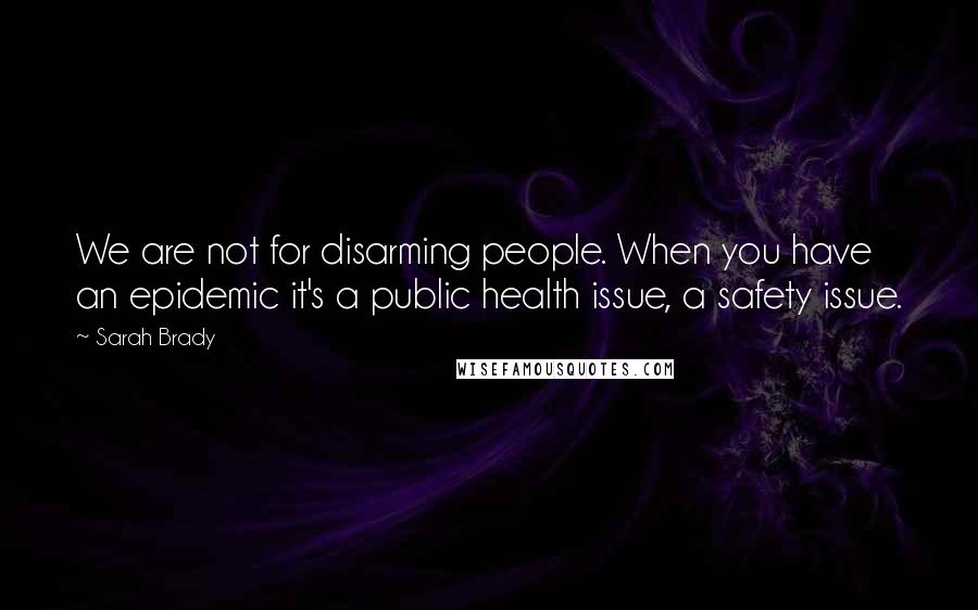 Sarah Brady Quotes: We are not for disarming people. When you have an epidemic it's a public health issue, a safety issue.