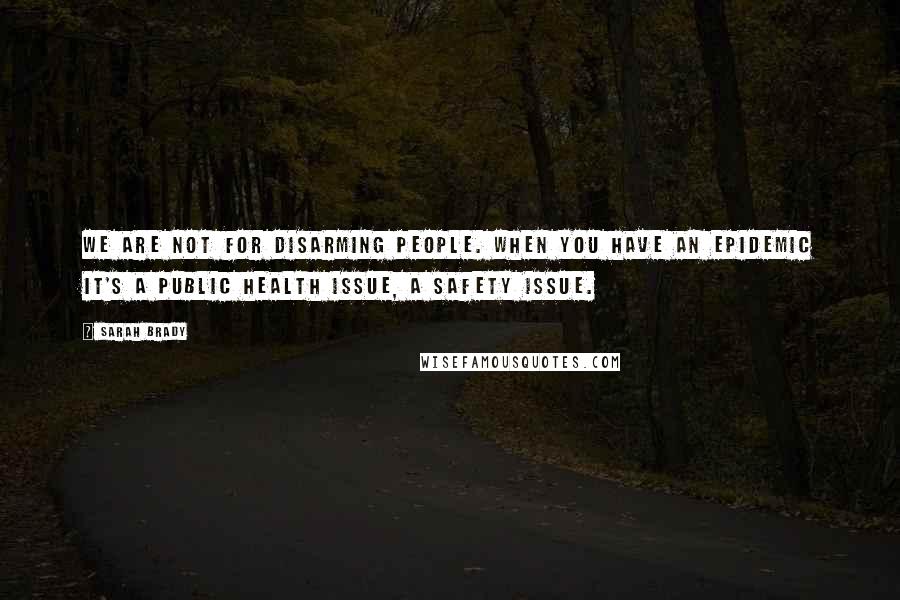 Sarah Brady Quotes: We are not for disarming people. When you have an epidemic it's a public health issue, a safety issue.