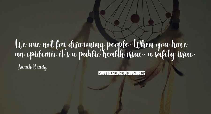 Sarah Brady Quotes: We are not for disarming people. When you have an epidemic it's a public health issue, a safety issue.