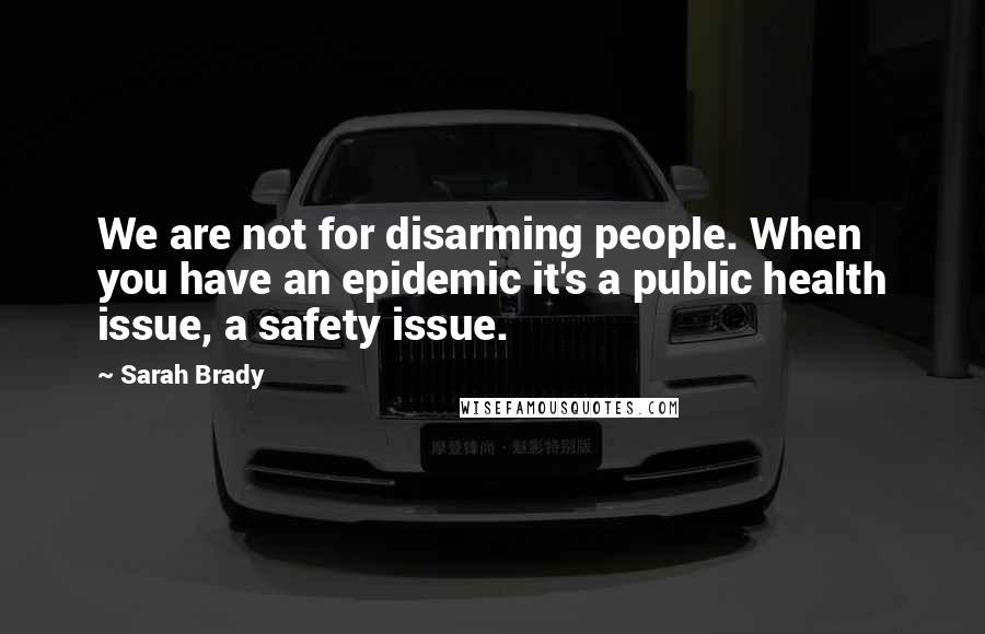 Sarah Brady Quotes: We are not for disarming people. When you have an epidemic it's a public health issue, a safety issue.