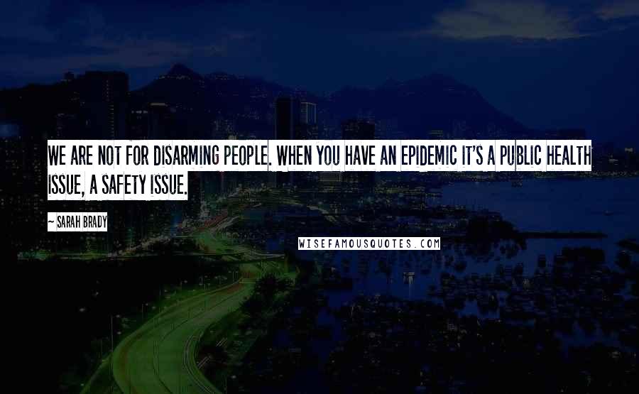 Sarah Brady Quotes: We are not for disarming people. When you have an epidemic it's a public health issue, a safety issue.