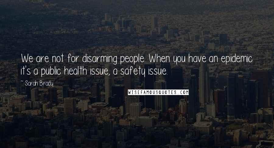 Sarah Brady Quotes: We are not for disarming people. When you have an epidemic it's a public health issue, a safety issue.
