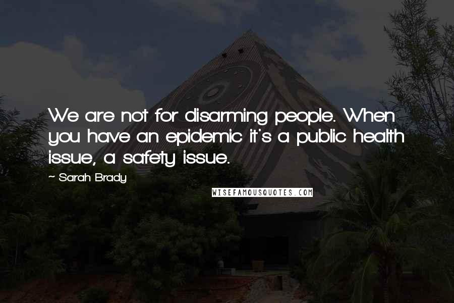 Sarah Brady Quotes: We are not for disarming people. When you have an epidemic it's a public health issue, a safety issue.