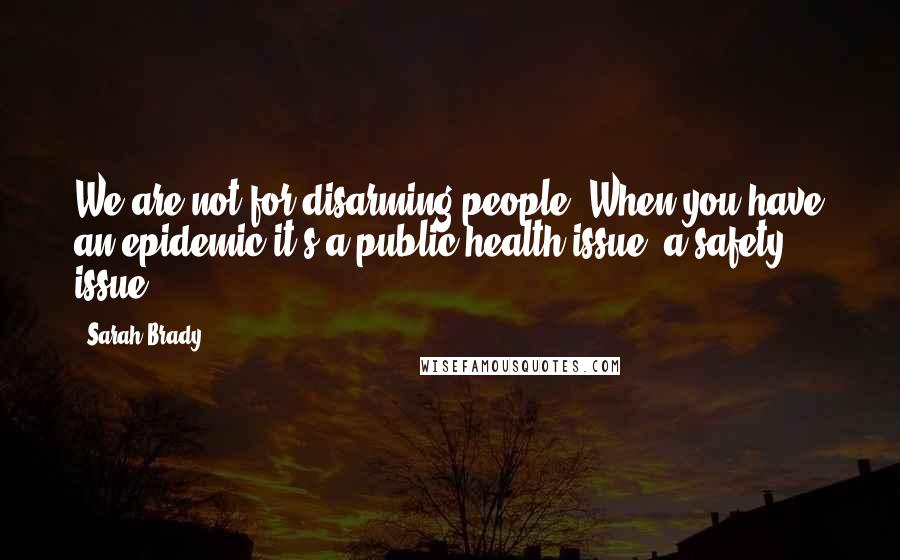 Sarah Brady Quotes: We are not for disarming people. When you have an epidemic it's a public health issue, a safety issue.