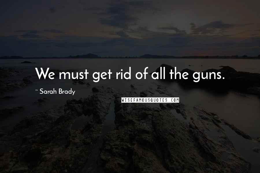 Sarah Brady Quotes: We must get rid of all the guns.