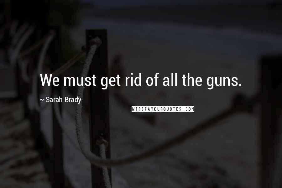 Sarah Brady Quotes: We must get rid of all the guns.