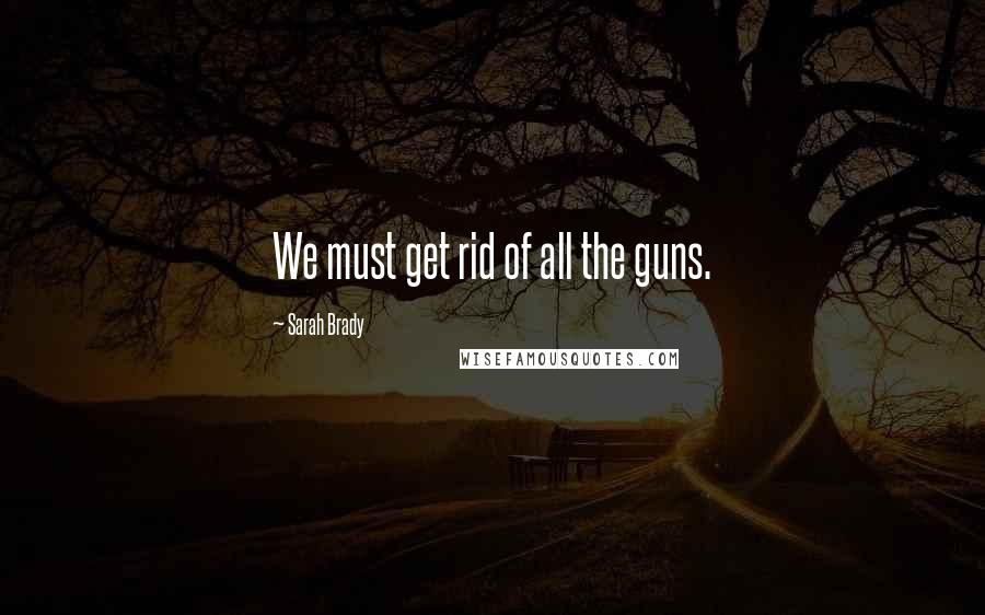 Sarah Brady Quotes: We must get rid of all the guns.