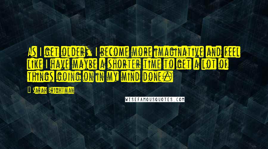 Sarah Brightman Quotes: As I get older, I become more imaginative and feel like I have maybe a shorter time to get a lot of things going on in my mind done.