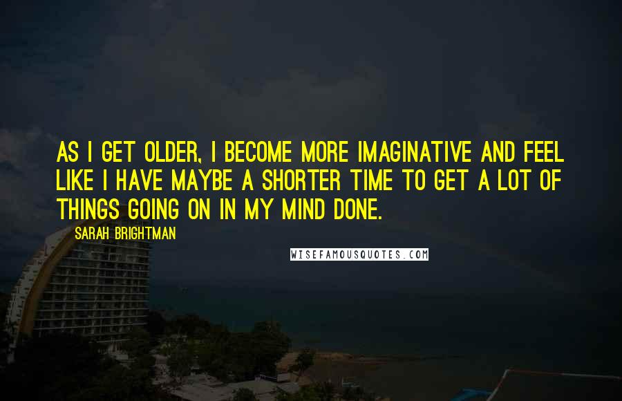 Sarah Brightman Quotes: As I get older, I become more imaginative and feel like I have maybe a shorter time to get a lot of things going on in my mind done.