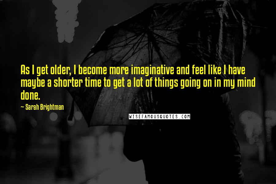 Sarah Brightman Quotes: As I get older, I become more imaginative and feel like I have maybe a shorter time to get a lot of things going on in my mind done.