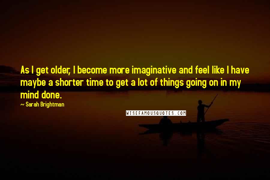 Sarah Brightman Quotes: As I get older, I become more imaginative and feel like I have maybe a shorter time to get a lot of things going on in my mind done.