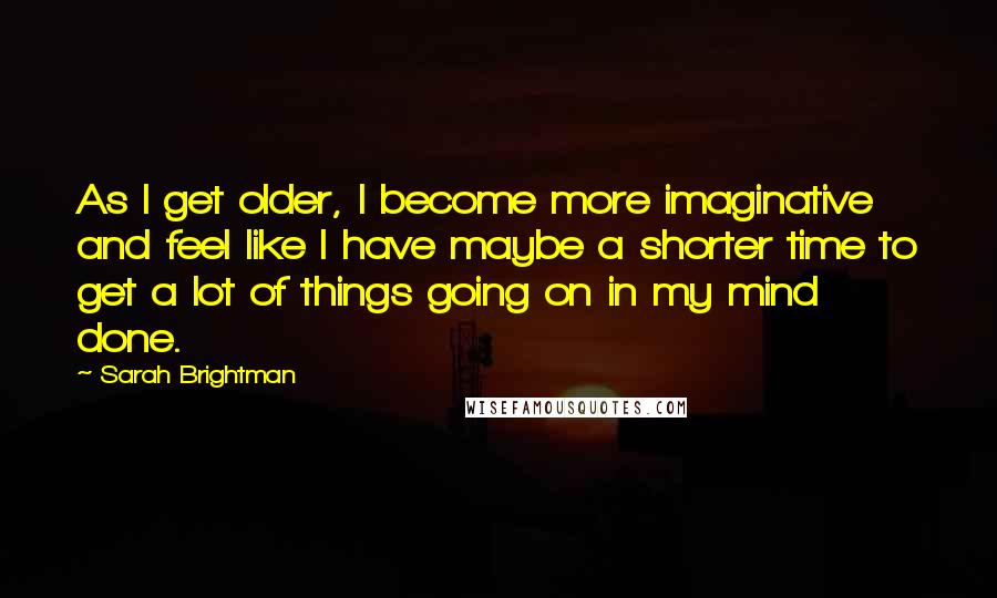 Sarah Brightman Quotes: As I get older, I become more imaginative and feel like I have maybe a shorter time to get a lot of things going on in my mind done.