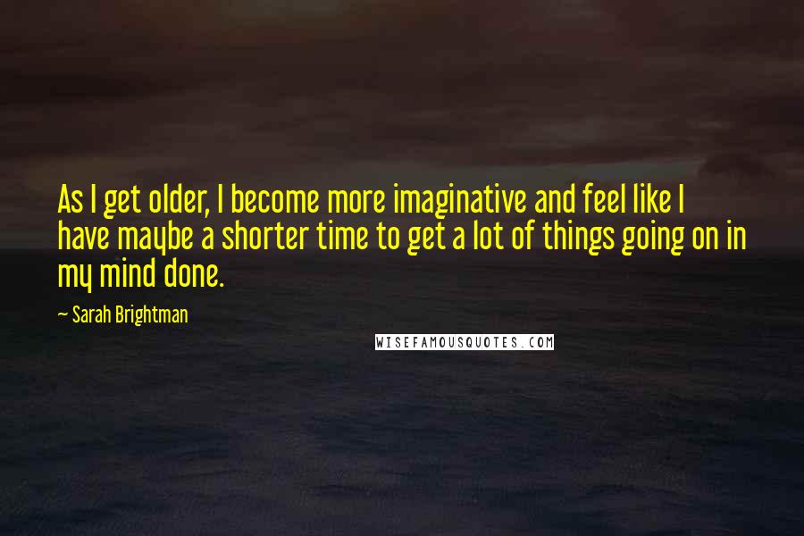 Sarah Brightman Quotes: As I get older, I become more imaginative and feel like I have maybe a shorter time to get a lot of things going on in my mind done.