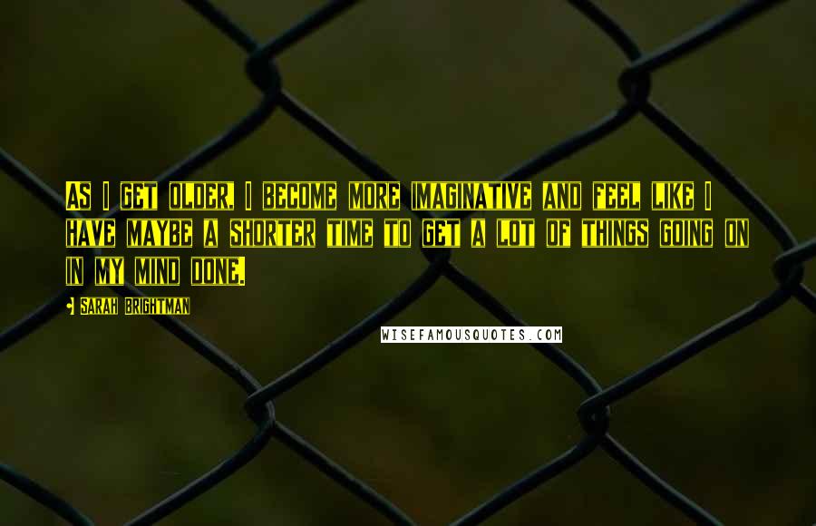 Sarah Brightman Quotes: As I get older, I become more imaginative and feel like I have maybe a shorter time to get a lot of things going on in my mind done.