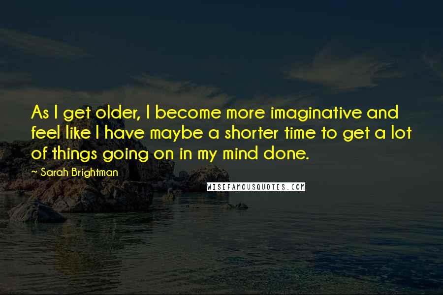 Sarah Brightman Quotes: As I get older, I become more imaginative and feel like I have maybe a shorter time to get a lot of things going on in my mind done.